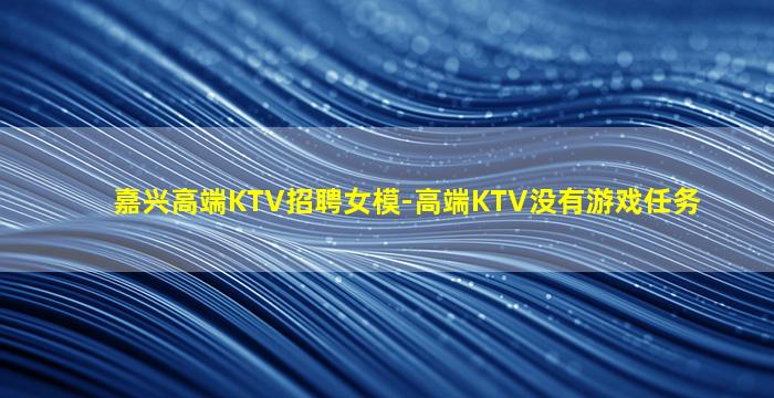 嘉兴高端KTV招聘女模-高端KTV没有游戏任务