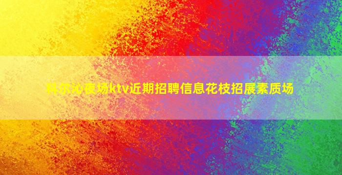 科尔沁夜场ktv近期招聘信息花枝招展素质场